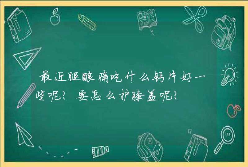 最近腿酸痛吃什么钙片好一些呢？要怎么护膝盖呢？,第1张