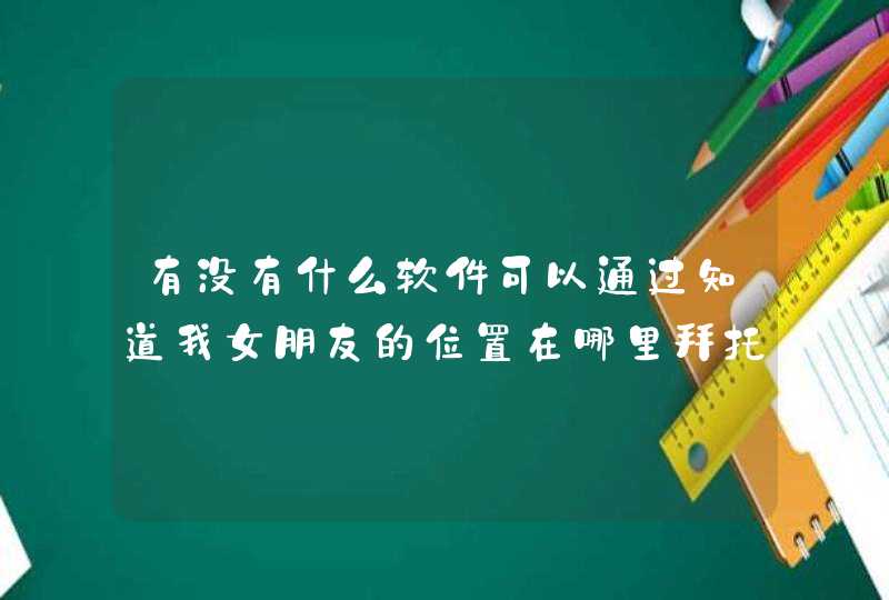 有没有什么软件可以通过知道我女朋友的位置在哪里拜托,第1张