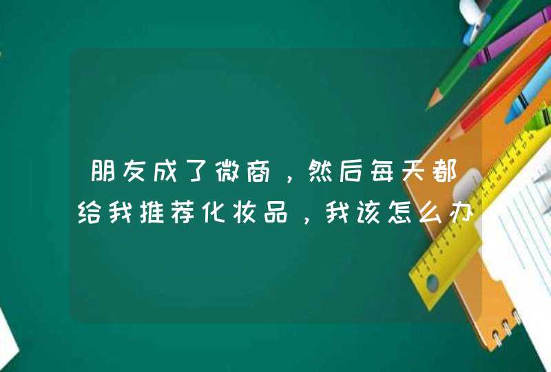 朋友成了微商，然后每天都给我推荐化妆品，我该怎么办,第1张