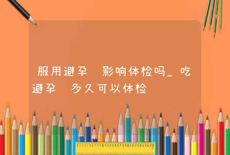 服用避孕药影响体检吗_吃避孕药多久可以体检,第1张