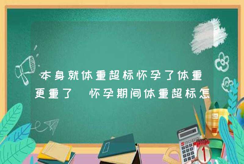 本身就体重超标怀孕了体重更重了_怀孕期间体重超标怎么办,第1张