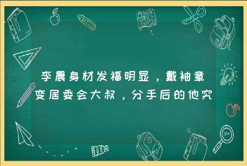 李晨身材发福明显，戴袖章变居委会大叔，分手后的他究竟经历了什么？,第1张