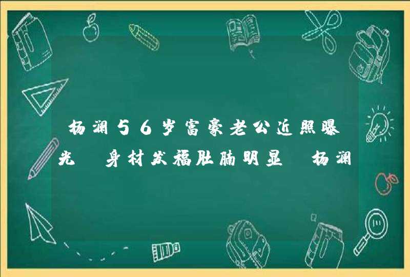 杨澜56岁富豪老公近照曝光，身材发福肚腩明显，杨澜是人生赢家吗？,第1张