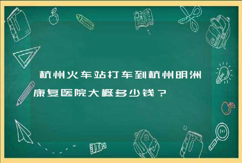 杭州火车站打车到杭州明洲康复医院大概多少钱？,第1张