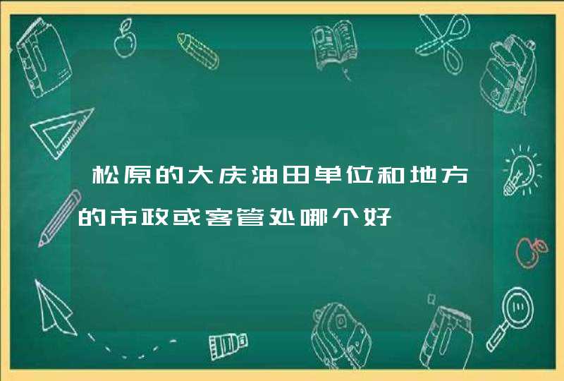 松原的大庆油田单位和地方的市政或客管处哪个好,第1张