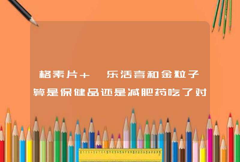 格素片 、乐活喜和金粒子算是保健品还是减肥药吃了对身体有害吗？,第1张