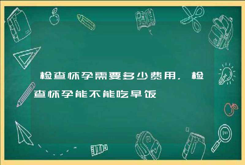 检查怀孕需要多少费用，检查怀孕能不能吃早饭,第1张