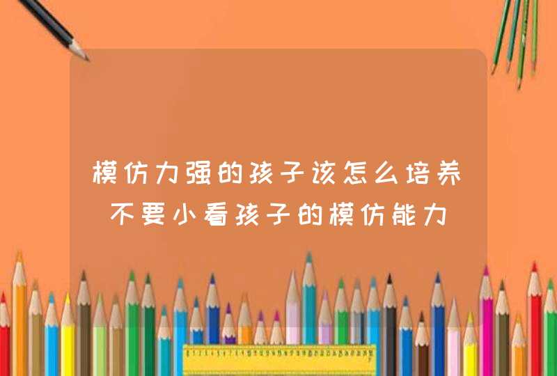 模仿力强的孩子该怎么培养_不要小看孩子的模仿能力,第1张