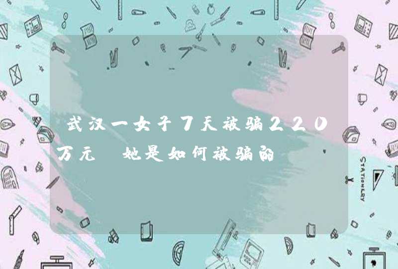 武汉一女子7天被骗220万元，她是如何被骗的？,第1张