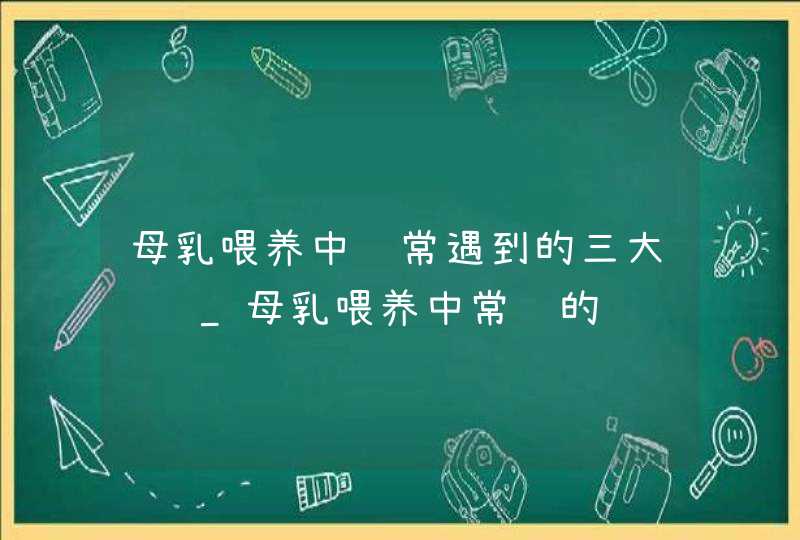 母乳喂养中经常遇到的三大问题_母乳喂养中常见的问题有哪些,第1张