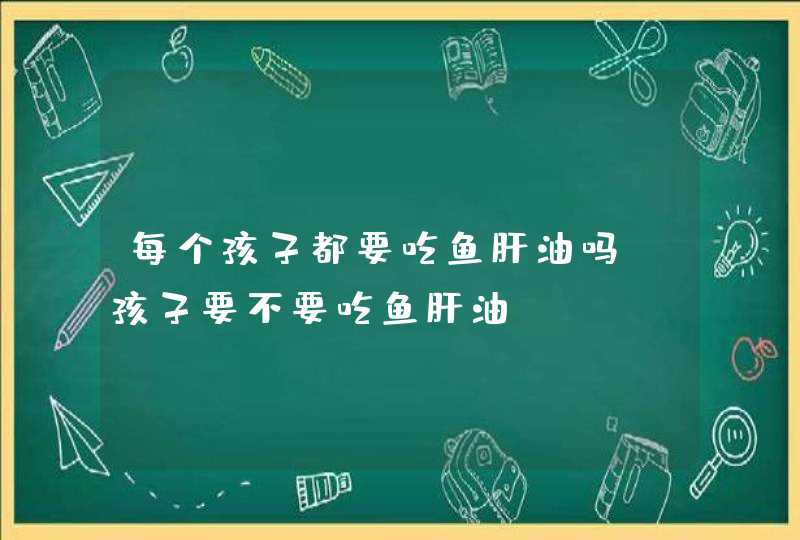 每个孩子都要吃鱼肝油吗_孩子要不要吃鱼肝油,第1张