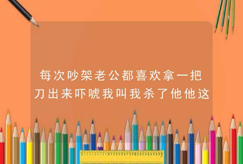 每次吵架老公都喜欢拿一把刀出来吓唬我叫我杀了他他这是什么心态?,第1张