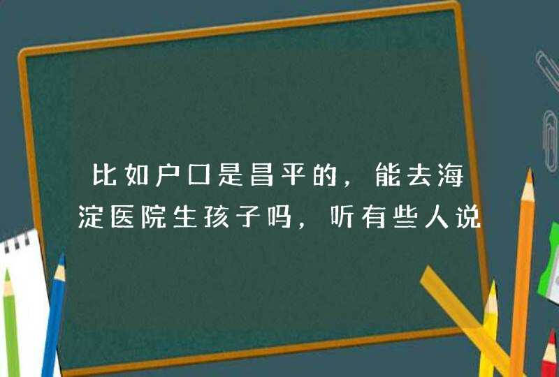 比如户口是昌平的，能去海淀医院生孩子吗，听有些人说只能去户口本地的医院，请知情人士告知下,第1张