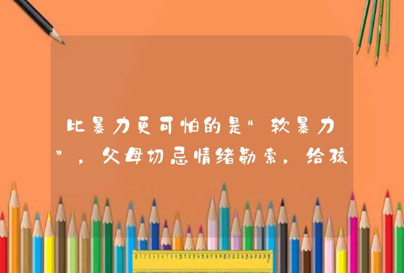 比暴力更可怕的是“软暴力”，父母切忌情绪勒索，给孩子造成伤害,第1张