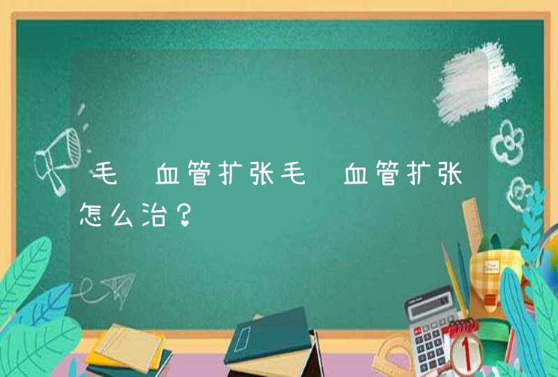 毛细血管扩张毛细血管扩张怎么治？,第1张