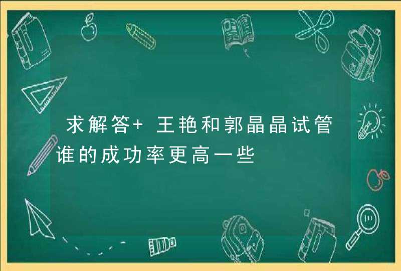 求解答 王艳和郭晶晶试管谁的成功率更高一些,第1张