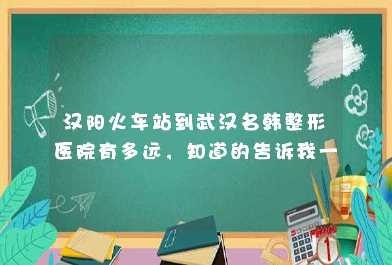 汉阳火车站到武汉名韩整形医院有多远，知道的告诉我一声，我想找朱凯林做回龄术。,第1张