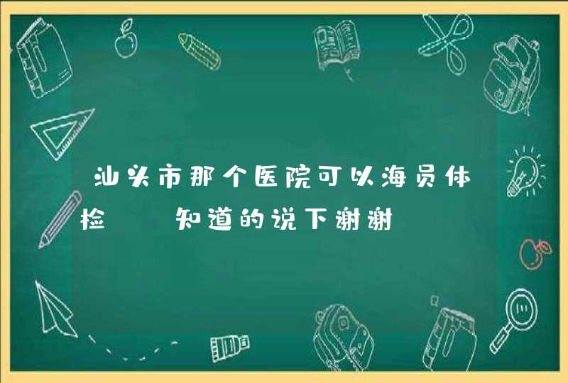 汕头市那个医院可以海员体检？ 知道的说下谢谢,第1张