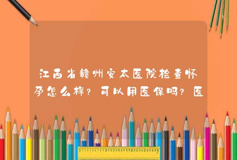 江西省赣州安太医院检查怀孕怎么样？可以用医保吗？医保能报销多少？,第1张