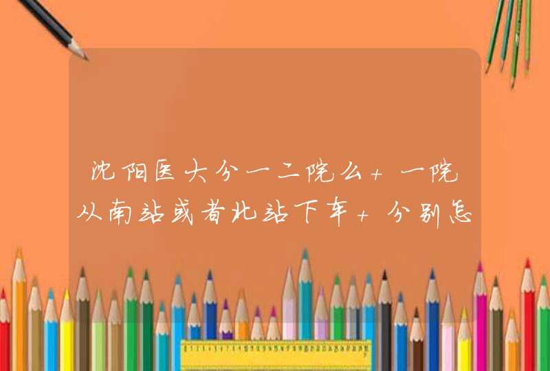 沈阳医大分一二院么 一院从南站或者北站下车 分别怎么走 打车分别多少钱,第1张