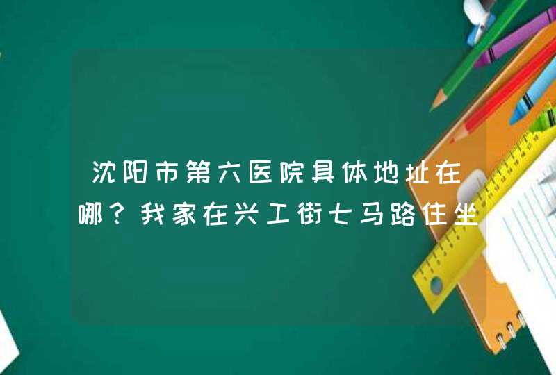 沈阳市第六医院具体地址在哪？我家在兴工街七马路住坐什麽车,第1张