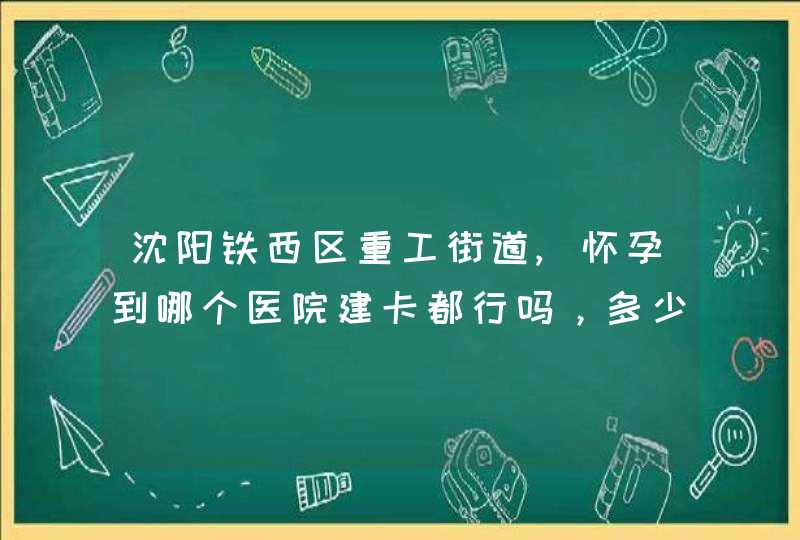 沈阳铁西区重工街道,怀孕到哪个医院建卡都行吗，多少周建卡，是不是在哪建卡就在那生呢？,第1张