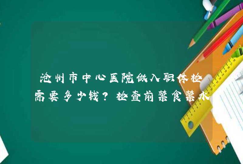 沧州市中心医院做入职体检需要多少钱？检查前禁食禁水是吗？大概几点去合适？端午节正常上班吗？谢谢！,第1张