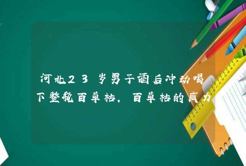 河北23岁男子酒后冲动喝下整瓶百草枯，百草枯的威力有多大？,第1张