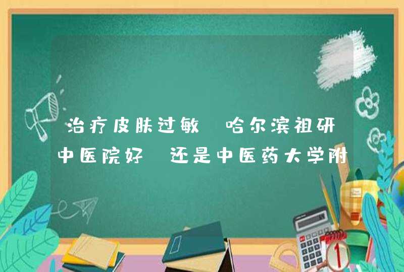 治疗皮肤过敏 哈尔滨祖研中医院好 还是中医药大学附属医院好,第1张