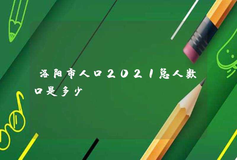 洛阳市人口2021总人数口是多少？,第1张