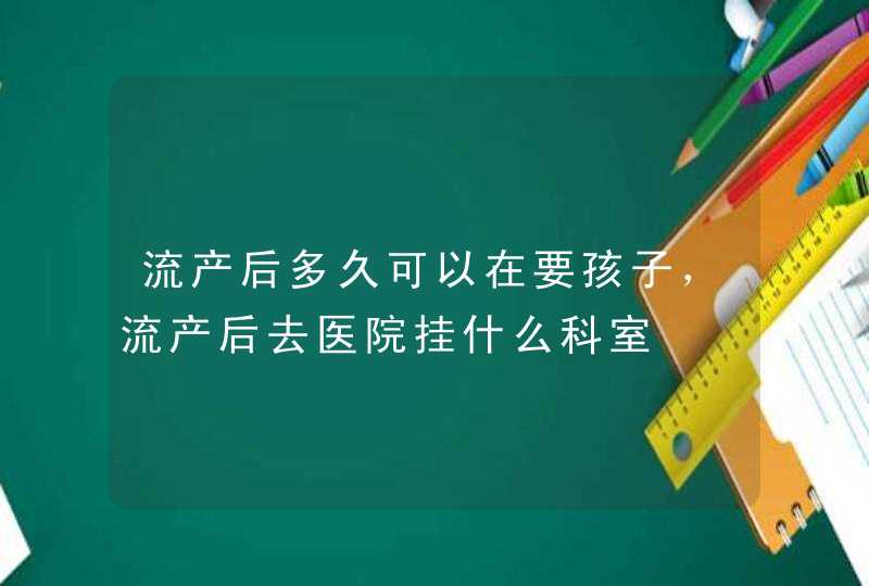 流产后多久可以在要孩子，流产后去医院挂什么科室,第1张