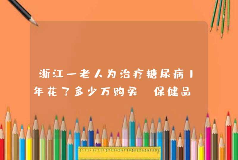 浙江一老人为治疗糖尿病1年花了多少万购买＂保健品＂？,第1张