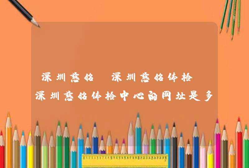 深圳慈铭 深圳慈铭体检 深圳慈铭体检中心的网址是多少？,第1张