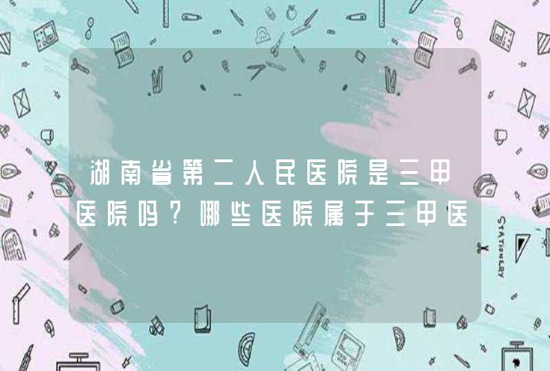 湖南省第二人民医院是三甲医院吗?哪些医院属于三甲医院？,第1张