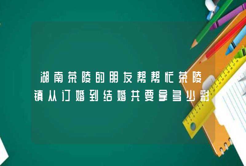 湖南茶陵的朋友帮帮忙茶陵镇从订婚到结婚共要拿多少彩礼钱？女方陪嫁多少钱？,第1张