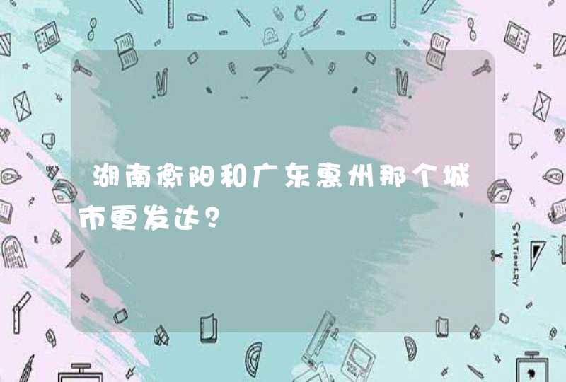 湖南衡阳和广东惠州那个城市更发达？,第1张