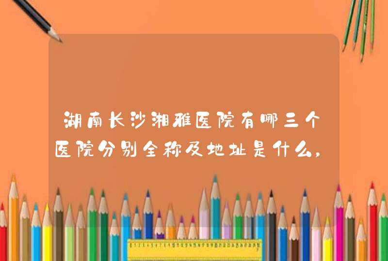 湖南长沙湘雅医院有哪三个医院分别全称及地址是什么，三个医院旁边分别有哪些大型的长途汽车站？,第1张