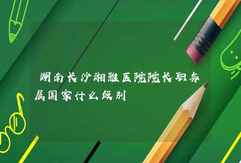 湖南长沙湘雅医院院长职务属国家什么级别,第1张