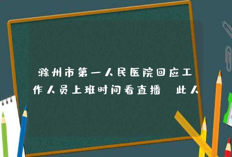 滁州市第一人民医院回应工作人员上班时间看直播，此人受到了什么惩罚？,第1张