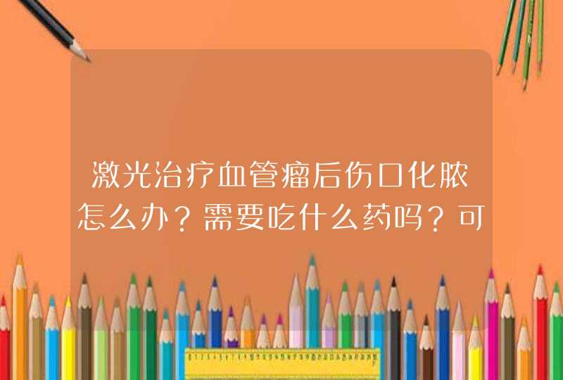 激光治疗血管瘤后伤口化脓怎么办？需要吃什么药吗？可能是洗脸的时候不小心碰到了水，严重吗？,第1张