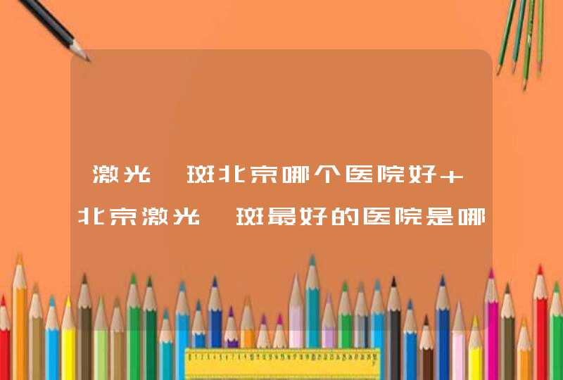 激光祛斑北京哪个医院好 北京激光祛斑最好的医院是哪家,第1张