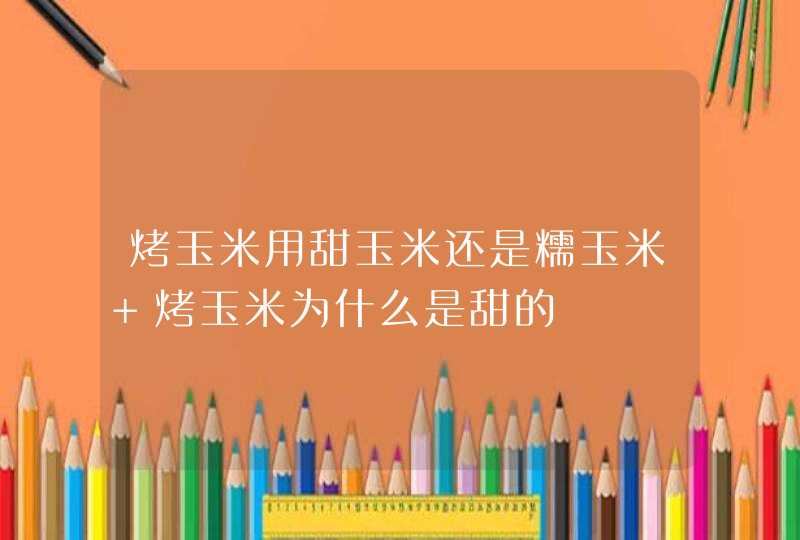 烤玉米用甜玉米还是糯玉米 烤玉米为什么是甜的,第1张