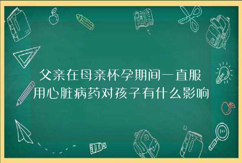 父亲在母亲怀孕期间一直服用心脏病药对孩子有什么影响?,第1张