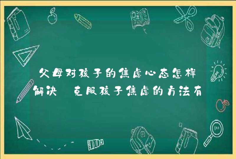 父母对孩子的焦虑心态怎样解决_克服孩子焦虑的方法有哪些,第1张