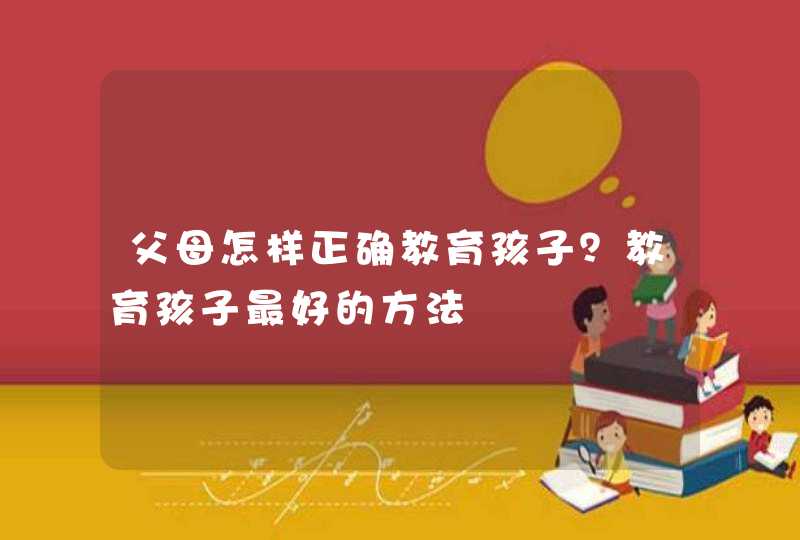 父母怎样正确教育孩子？教育孩子最好的方法,第1张