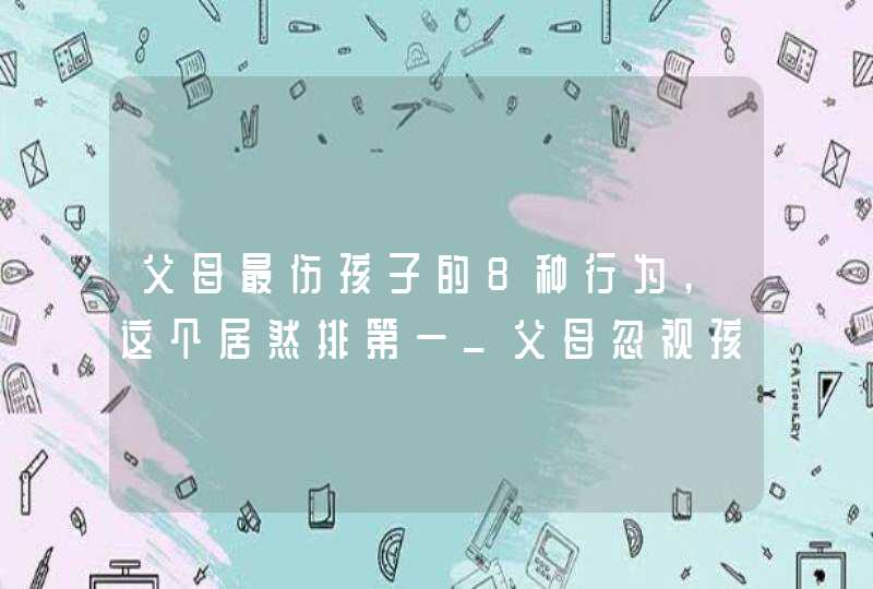 父母最伤孩子的8种行为,这个居然排第一_父母忽视孩子的危害,第1张