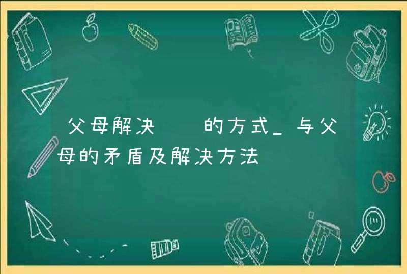 父母解决问题的方式_与父母的矛盾及解决方法,第1张