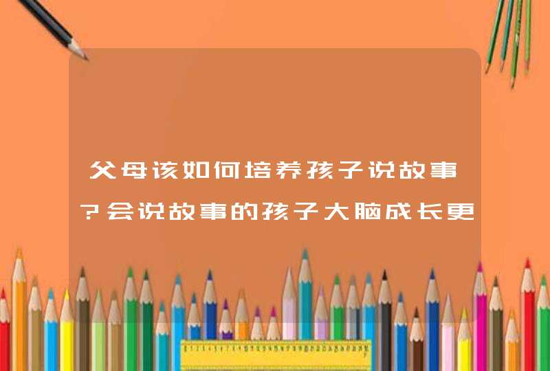 父母该如何培养孩子说故事？会说故事的孩子大脑成长更好？,第1张