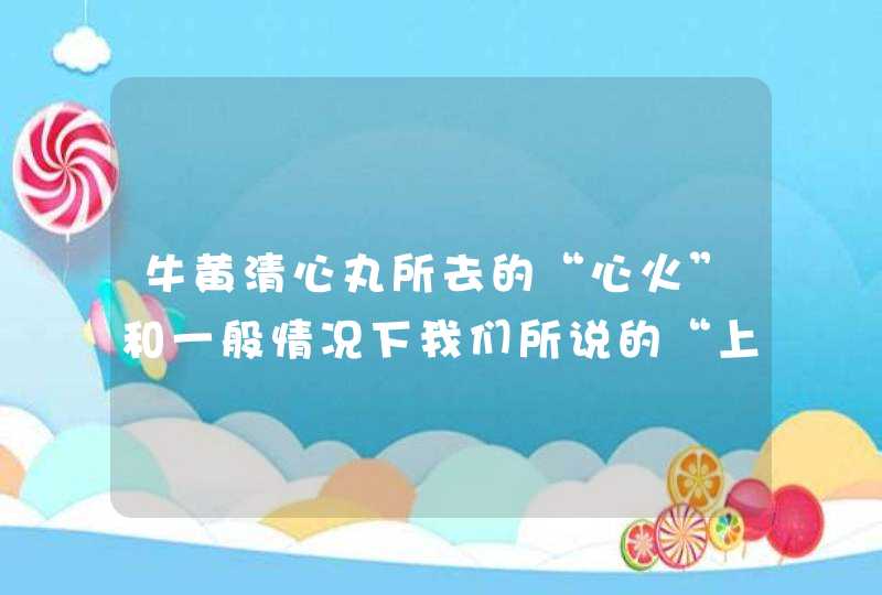 牛黄清心丸所去的“心火”和一般情况下我们所说的“上火”有什么区别？,第1张