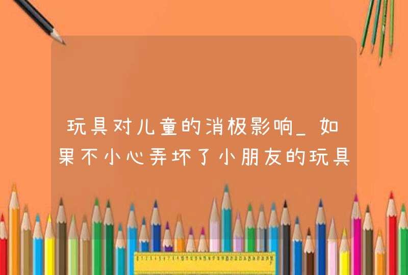 玩具对儿童的消极影响_如果不小心弄坏了小朋友的玩具,你应该怎么做,第1张